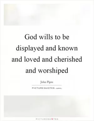 God wills to be displayed and known and loved and cherished and worshiped Picture Quote #1