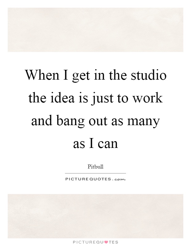 When I get in the studio the idea is just to work and bang out as many as I can Picture Quote #1