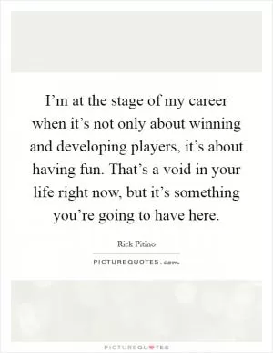 I’m at the stage of my career when it’s not only about winning and developing players, it’s about having fun. That’s a void in your life right now, but it’s something you’re going to have here Picture Quote #1