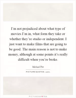 I’m not prejudiced about what type of movies I’m in, what form they take or whether they’re studio or independent. I just want to make films that are going to be good. The main reason is not to make money, although at some points it’s really difficult when you’re broke Picture Quote #1