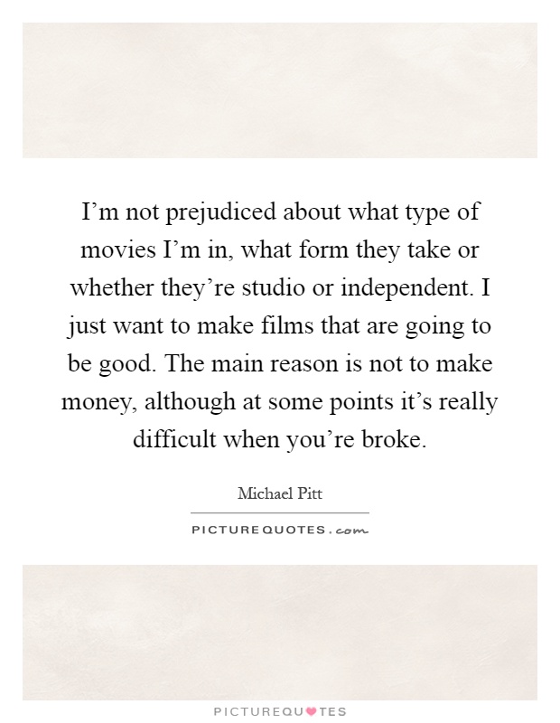 I'm not prejudiced about what type of movies I'm in, what form they take or whether they're studio or independent. I just want to make films that are going to be good. The main reason is not to make money, although at some points it's really difficult when you're broke Picture Quote #1