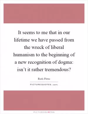 It seems to me that in our lifetime we have passed from the wreck of liberal humanism to the beginning of a new recognition of dogma: isn’t it rather tremendous? Picture Quote #1
