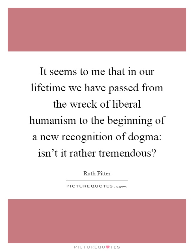 It seems to me that in our lifetime we have passed from the wreck of liberal humanism to the beginning of a new recognition of dogma: isn't it rather tremendous? Picture Quote #1