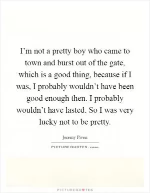 I’m not a pretty boy who came to town and burst out of the gate, which is a good thing, because if I was, I probably wouldn’t have been good enough then. I probably wouldn’t have lasted. So I was very lucky not to be pretty Picture Quote #1