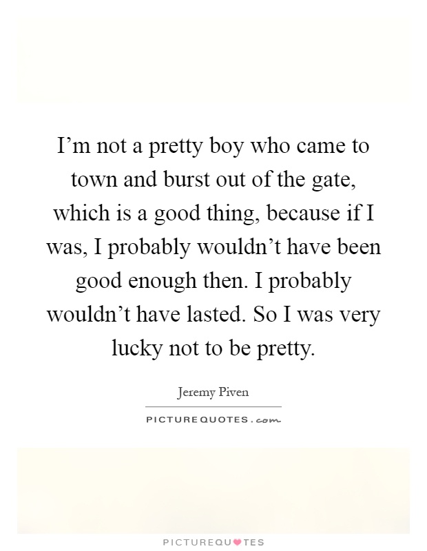 I'm not a pretty boy who came to town and burst out of the gate, which is a good thing, because if I was, I probably wouldn't have been good enough then. I probably wouldn't have lasted. So I was very lucky not to be pretty Picture Quote #1