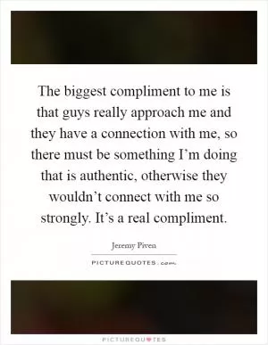 The biggest compliment to me is that guys really approach me and they have a connection with me, so there must be something I’m doing that is authentic, otherwise they wouldn’t connect with me so strongly. It’s a real compliment Picture Quote #1