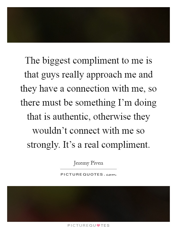 The biggest compliment to me is that guys really approach me and they have a connection with me, so there must be something I'm doing that is authentic, otherwise they wouldn't connect with me so strongly. It's a real compliment Picture Quote #1