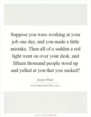 Suppose you were working at your job one day, and you made a little mistake. Then all of a sudden a red light went on over your desk, and fifteen thousand people stood up and yelled at you that you sucked? Picture Quote #1