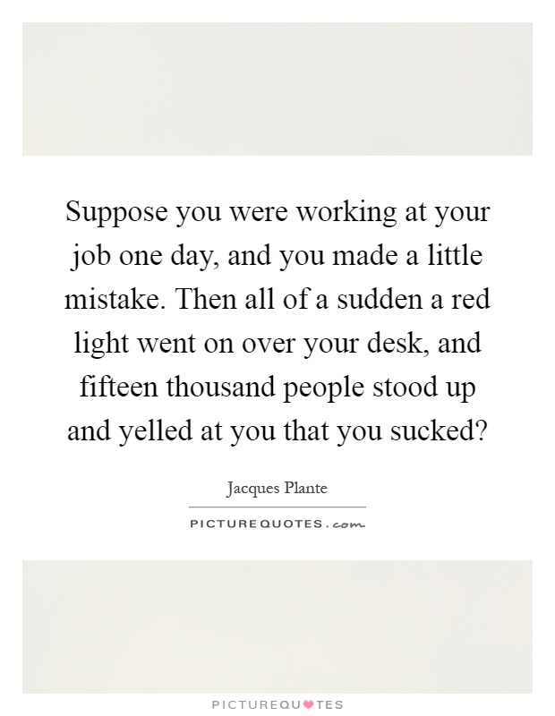 Suppose you were working at your job one day, and you made a little mistake. Then all of a sudden a red light went on over your desk, and fifteen thousand people stood up and yelled at you that you sucked? Picture Quote #1