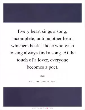 Every heart sings a song, incomplete, until another heart whispers back. Those who wish to sing always find a song. At the touch of a lover, everyone becomes a poet Picture Quote #1