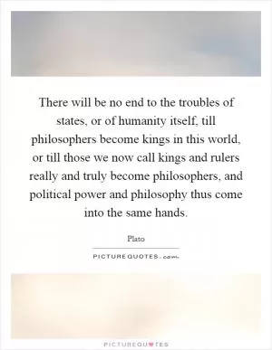 There will be no end to the troubles of states, or of humanity itself, till philosophers become kings in this world, or till those we now call kings and rulers really and truly become philosophers, and political power and philosophy thus come into the same hands Picture Quote #1