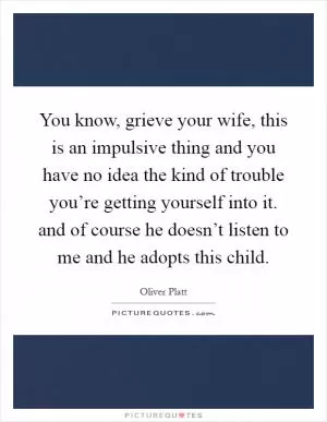 You know, grieve your wife, this is an impulsive thing and you have no idea the kind of trouble you’re getting yourself into it. and of course he doesn’t listen to me and he adopts this child Picture Quote #1