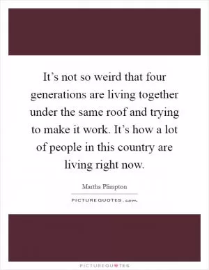 It’s not so weird that four generations are living together under the same roof and trying to make it work. It’s how a lot of people in this country are living right now Picture Quote #1