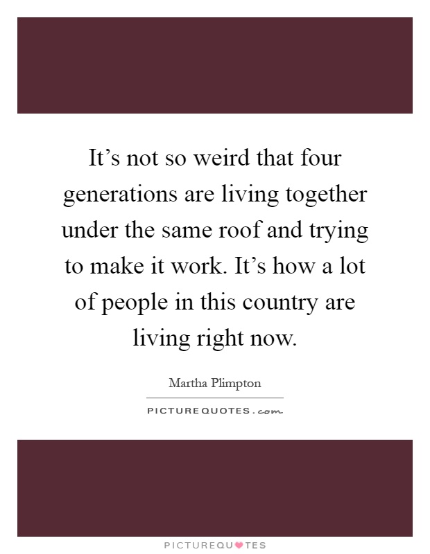 It's not so weird that four generations are living together under the same roof and trying to make it work. It's how a lot of people in this country are living right now Picture Quote #1