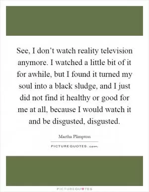 See, I don’t watch reality television anymore. I watched a little bit of it for awhile, but I found it turned my soul into a black sludge, and I just did not find it healthy or good for me at all, because I would watch it and be disgusted, disgusted Picture Quote #1