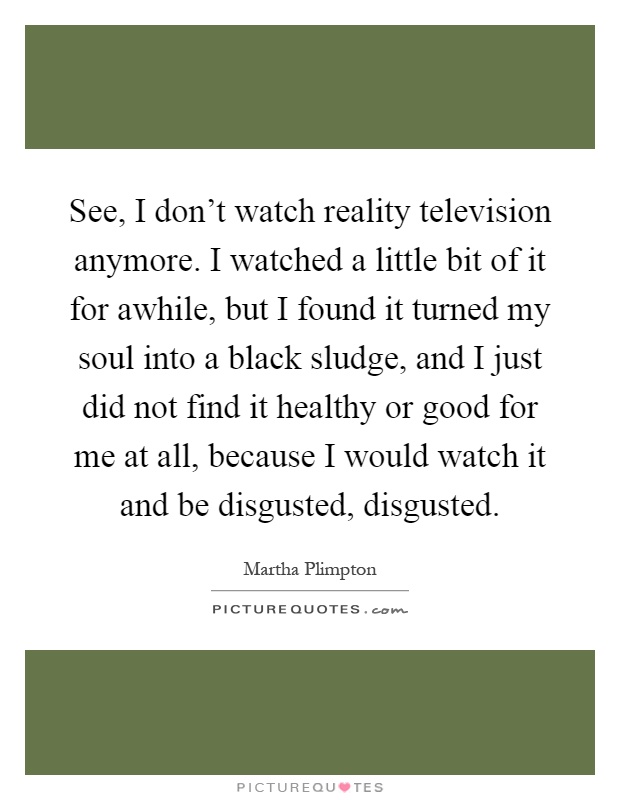 See, I don't watch reality television anymore. I watched a little bit of it for awhile, but I found it turned my soul into a black sludge, and I just did not find it healthy or good for me at all, because I would watch it and be disgusted, disgusted Picture Quote #1