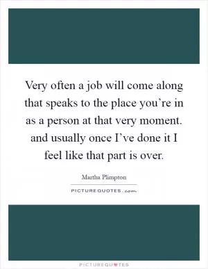 Very often a job will come along that speaks to the place you’re in as a person at that very moment. and usually once I’ve done it I feel like that part is over Picture Quote #1