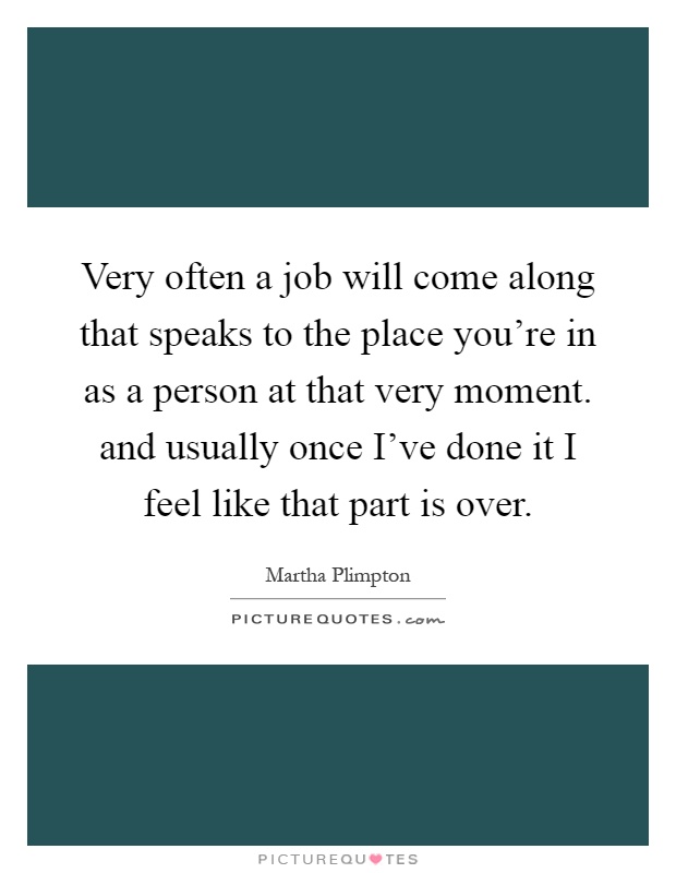 Very often a job will come along that speaks to the place you're in as a person at that very moment. and usually once I've done it I feel like that part is over Picture Quote #1