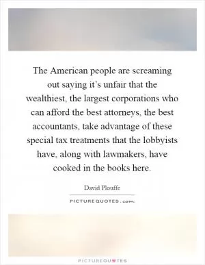 The American people are screaming out saying it’s unfair that the wealthiest, the largest corporations who can afford the best attorneys, the best accountants, take advantage of these special tax treatments that the lobbyists have, along with lawmakers, have cooked in the books here Picture Quote #1