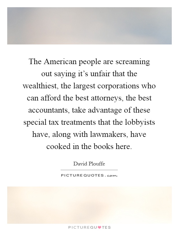 The American people are screaming out saying it's unfair that the wealthiest, the largest corporations who can afford the best attorneys, the best accountants, take advantage of these special tax treatments that the lobbyists have, along with lawmakers, have cooked in the books here Picture Quote #1
