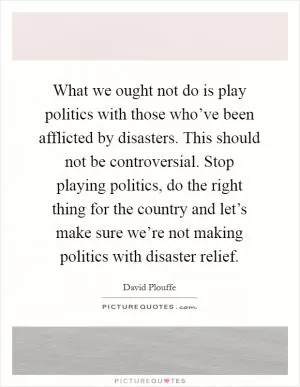What we ought not do is play politics with those who’ve been afflicted by disasters. This should not be controversial. Stop playing politics, do the right thing for the country and let’s make sure we’re not making politics with disaster relief Picture Quote #1