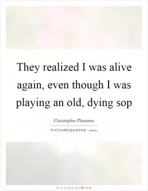 They realized I was alive again, even though I was playing an old, dying sop Picture Quote #1