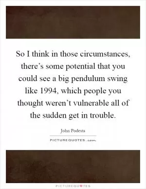 So I think in those circumstances, there’s some potential that you could see a big pendulum swing like 1994, which people you thought weren’t vulnerable all of the sudden get in trouble Picture Quote #1