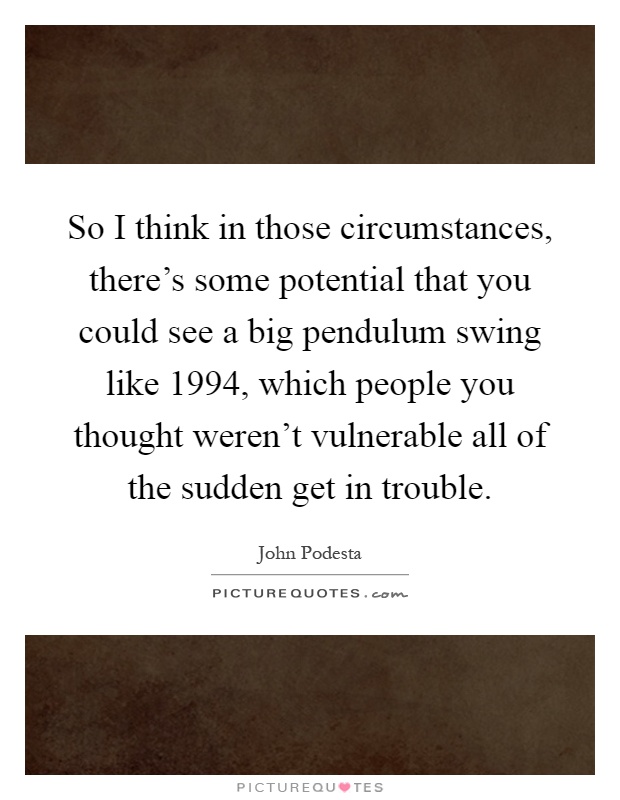 So I think in those circumstances, there's some potential that you could see a big pendulum swing like 1994, which people you thought weren't vulnerable all of the sudden get in trouble Picture Quote #1