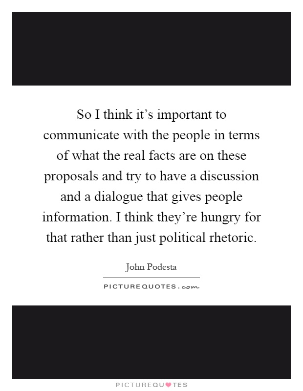 So I think it's important to communicate with the people in terms of what the real facts are on these proposals and try to have a discussion and a dialogue that gives people information. I think they're hungry for that rather than just political rhetoric Picture Quote #1