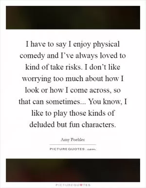 I have to say I enjoy physical comedy and I’ve always loved to kind of take risks. I don’t like worrying too much about how I look or how I come across, so that can sometimes... You know, I like to play those kinds of deluded but fun characters Picture Quote #1