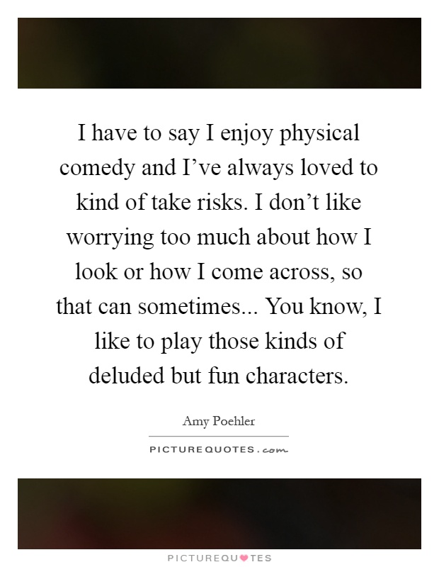 I have to say I enjoy physical comedy and I've always loved to kind of take risks. I don't like worrying too much about how I look or how I come across, so that can sometimes... You know, I like to play those kinds of deluded but fun characters Picture Quote #1