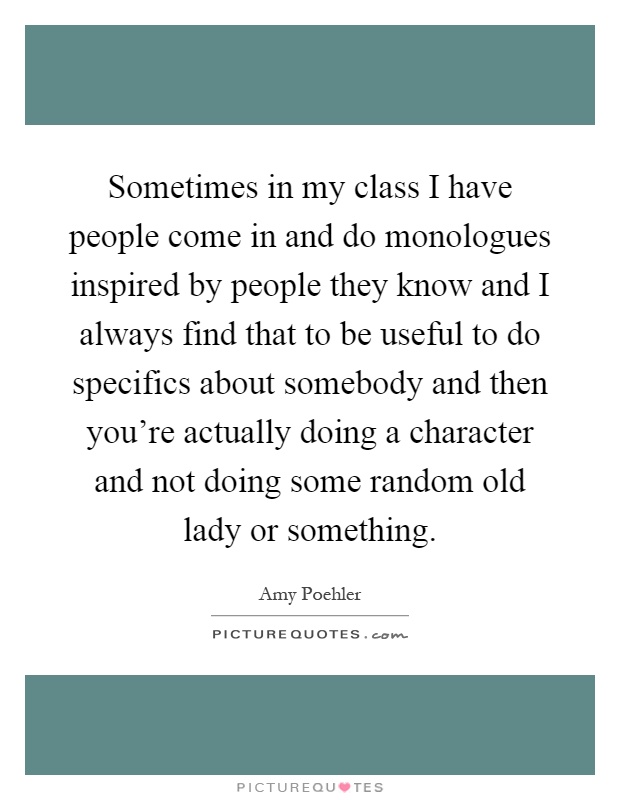 Sometimes in my class I have people come in and do monologues inspired by people they know and I always find that to be useful to do specifics about somebody and then you're actually doing a character and not doing some random old lady or something Picture Quote #1