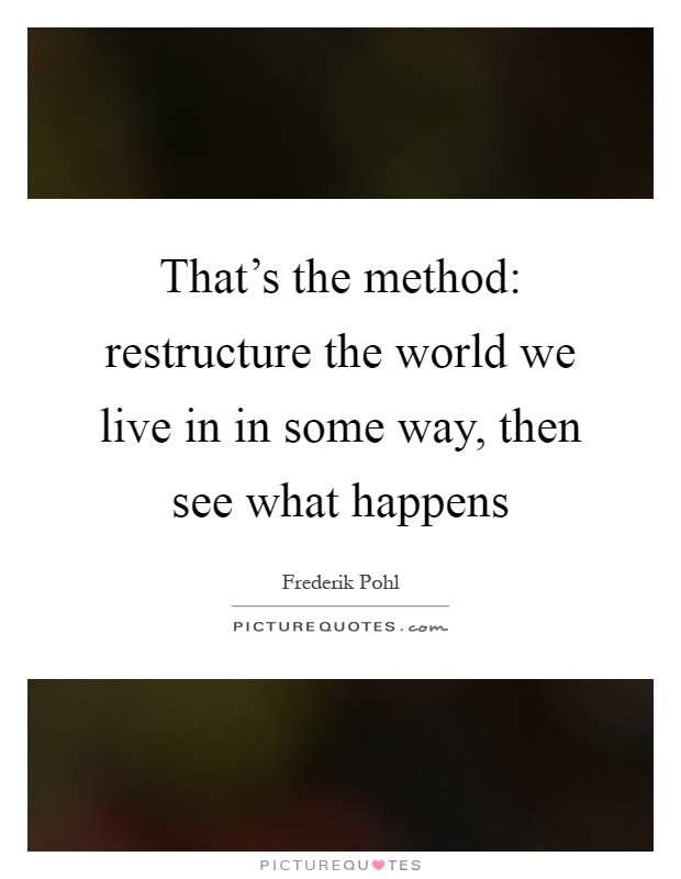 That's the method: restructure the world we live in in some way, then see what happens Picture Quote #1