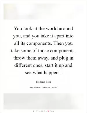 You look at the world around you, and you take it apart into all its components. Then you take some of those components, throw them away, and plug in different ones, start it up and see what happens Picture Quote #1