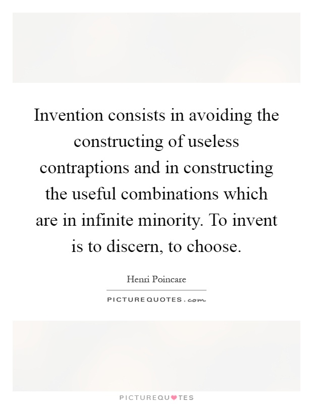 Invention consists in avoiding the constructing of useless contraptions and in constructing the useful combinations which are in infinite minority. To invent is to discern, to choose Picture Quote #1