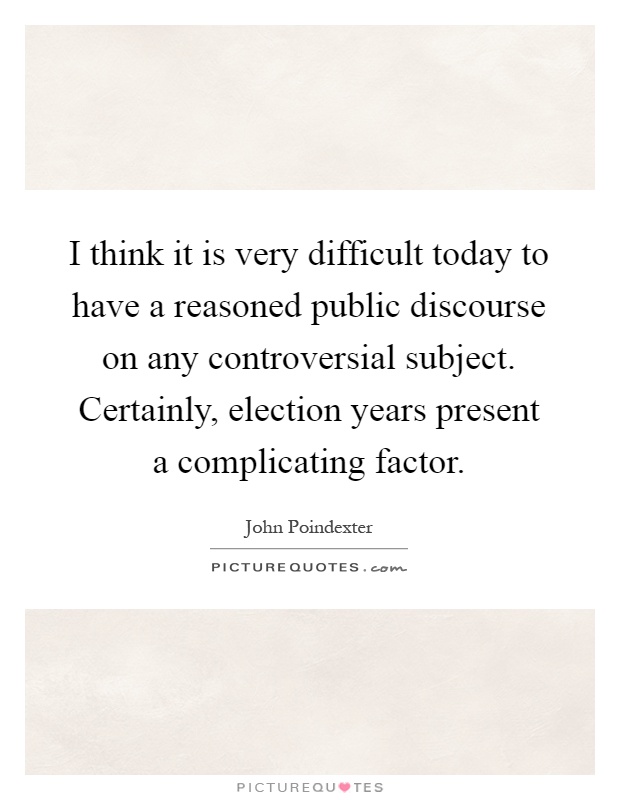 I think it is very difficult today to have a reasoned public discourse on any controversial subject. Certainly, election years present a complicating factor Picture Quote #1