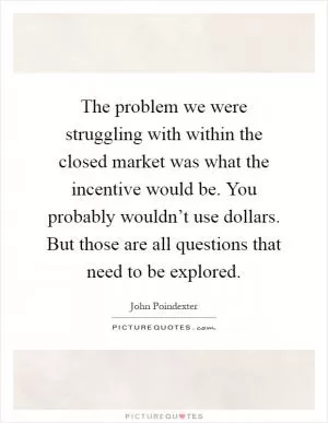 The problem we were struggling with within the closed market was what the incentive would be. You probably wouldn’t use dollars. But those are all questions that need to be explored Picture Quote #1