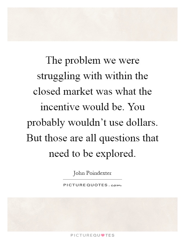 The problem we were struggling with within the closed market was what the incentive would be. You probably wouldn't use dollars. But those are all questions that need to be explored Picture Quote #1