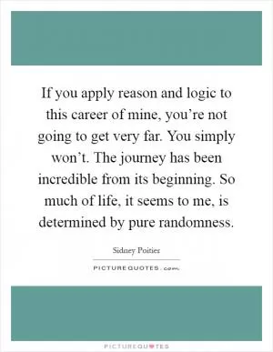 If you apply reason and logic to this career of mine, you’re not going to get very far. You simply won’t. The journey has been incredible from its beginning. So much of life, it seems to me, is determined by pure randomness Picture Quote #1