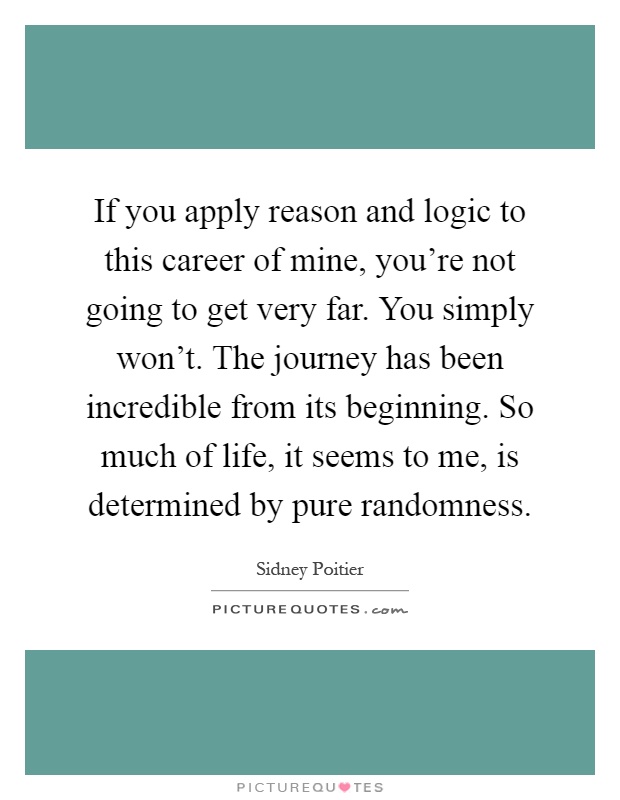 If you apply reason and logic to this career of mine, you're not going to get very far. You simply won't. The journey has been incredible from its beginning. So much of life, it seems to me, is determined by pure randomness Picture Quote #1