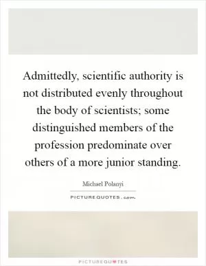 Admittedly, scientific authority is not distributed evenly throughout the body of scientists; some distinguished members of the profession predominate over others of a more junior standing Picture Quote #1