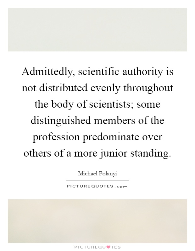 Admittedly, scientific authority is not distributed evenly throughout the body of scientists; some distinguished members of the profession predominate over others of a more junior standing Picture Quote #1