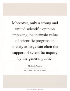 Moreover, only a strong and united scientific opinion imposing the intrinsic value of scientific progress on society at large can elicit the support of scientific inquiry by the general public Picture Quote #1