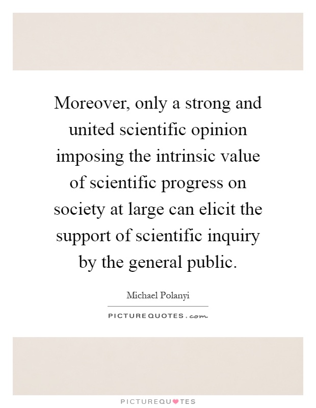 Moreover, only a strong and united scientific opinion imposing the intrinsic value of scientific progress on society at large can elicit the support of scientific inquiry by the general public Picture Quote #1