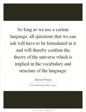 So long as we use a certain language, all questions that we can ask will have to be formulated in it and will thereby confirm the theory of the universe which is implied in the vocabulary and structure of the language Picture Quote #1