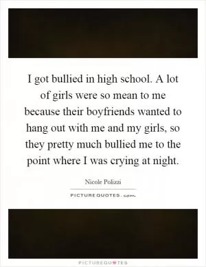 I got bullied in high school. A lot of girls were so mean to me because their boyfriends wanted to hang out with me and my girls, so they pretty much bullied me to the point where I was crying at night Picture Quote #1