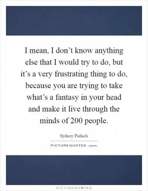 I mean, I don’t know anything else that I would try to do, but it’s a very frustrating thing to do, because you are trying to take what’s a fantasy in your head and make it live through the minds of 200 people Picture Quote #1