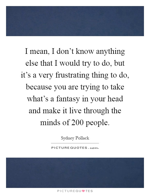 I mean, I don't know anything else that I would try to do, but it's a very frustrating thing to do, because you are trying to take what's a fantasy in your head and make it live through the minds of 200 people Picture Quote #1