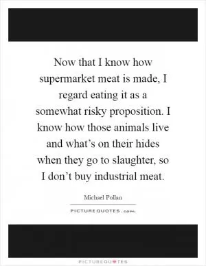 Now that I know how supermarket meat is made, I regard eating it as a somewhat risky proposition. I know how those animals live and what’s on their hides when they go to slaughter, so I don’t buy industrial meat Picture Quote #1