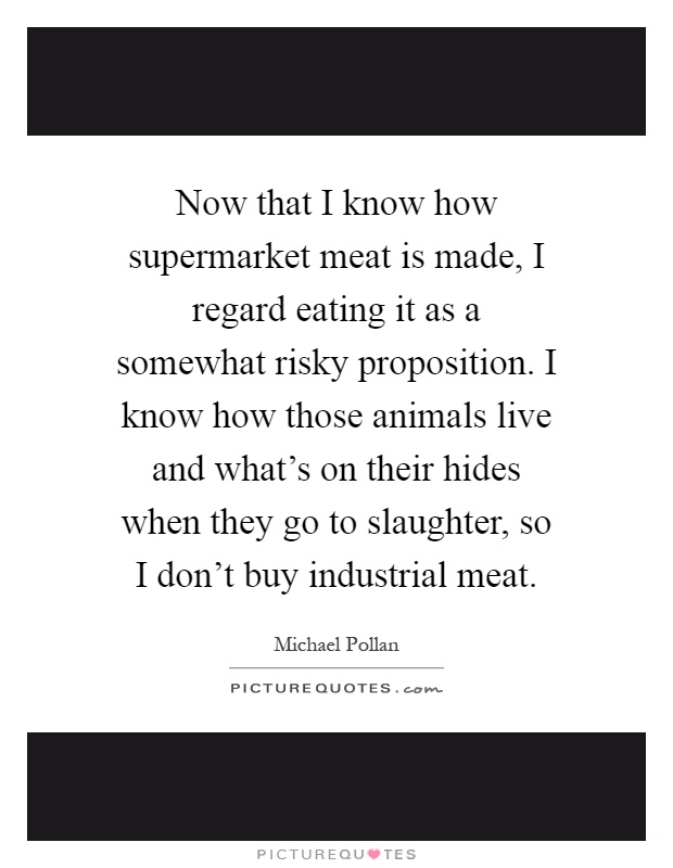 Now that I know how supermarket meat is made, I regard eating it as a somewhat risky proposition. I know how those animals live and what's on their hides when they go to slaughter, so I don't buy industrial meat Picture Quote #1